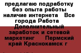 предлагаю подработку без опыта работы,наличие интернета - Все города Работа » Дополнительный заработок и сетевой маркетинг   . Пермский край,Краснокамск г.